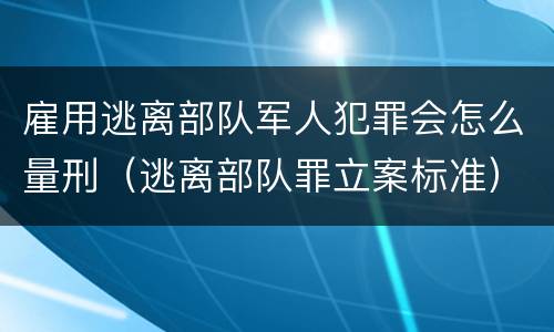 雇用逃离部队军人犯罪会怎么量刑（逃离部队罪立案标准）