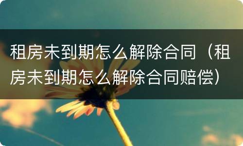 租房未到期怎么解除合同（租房未到期怎么解除合同赔偿）