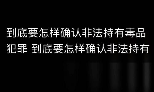到底要怎样确认非法持有毒品犯罪 到底要怎样确认非法持有毒品犯罪呢