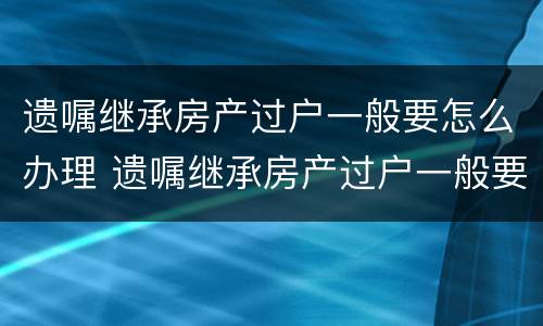 遗嘱继承房产过户一般要怎么办理 遗嘱继承房产过户一般要怎么办理手续