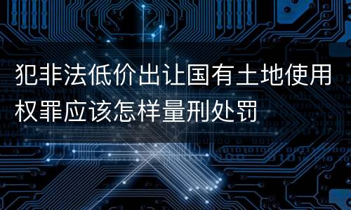 犯非法低价出让国有土地使用权罪应该怎样量刑处罚