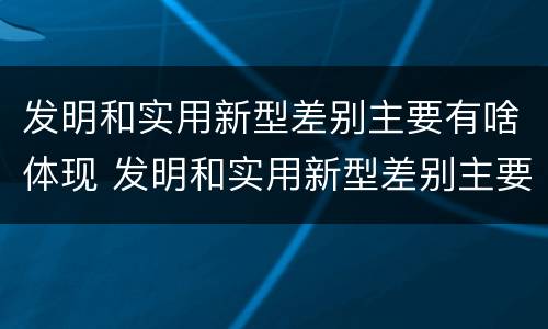 发明和实用新型差别主要有啥体现 发明和实用新型差别主要有啥体现呢