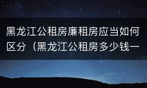 黑龙江公租房廉租房应当如何区分（黑龙江公租房多少钱一个月）