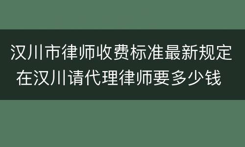汉川市律师收费标准最新规定 在汉川请代理律师要多少钱