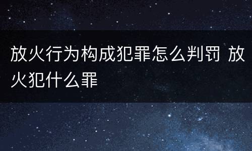 放火行为构成犯罪怎么判罚 放火犯什么罪