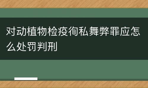 对动植物检疫徇私舞弊罪应怎么处罚判刑