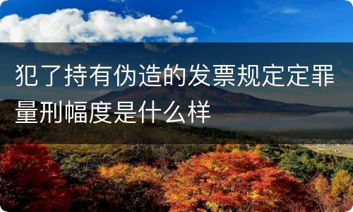 犯了持有伪造的发票规定定罪量刑幅度是什么样