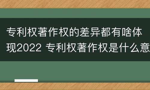专利权著作权的差异都有啥体现2022 专利权著作权是什么意思