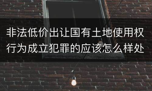 非法低价出让国有土地使用权行为成立犯罪的应该怎么样处罚