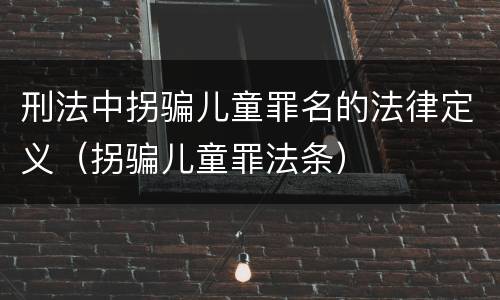 刑法中拐骗儿童罪名的法律定义（拐骗儿童罪法条）