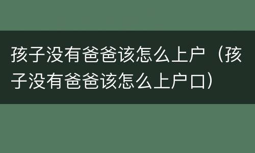 孩子没有爸爸该怎么上户（孩子没有爸爸该怎么上户口）