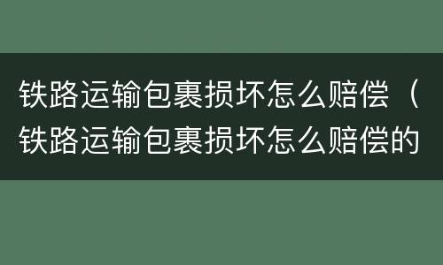 铁路运输包裹损坏怎么赔偿（铁路运输包裹损坏怎么赔偿的）