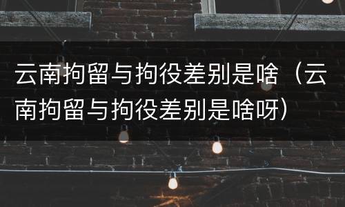 云南拘留与拘役差别是啥（云南拘留与拘役差别是啥呀）