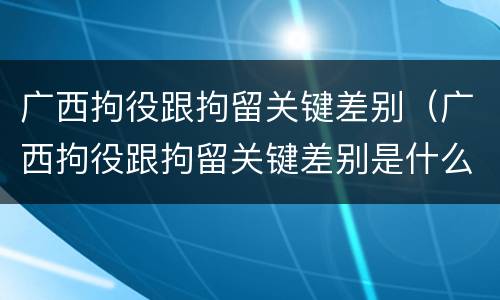 广西拘役跟拘留关键差别（广西拘役跟拘留关键差别是什么）