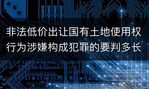 非法低价出让国有土地使用权行为涉嫌构成犯罪的要判多长时间