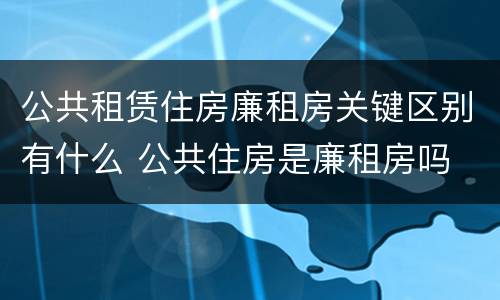 公共租赁住房廉租房关键区别有什么 公共住房是廉租房吗