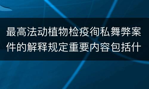 最高法动植物检疫徇私舞弊案件的解释规定重要内容包括什么