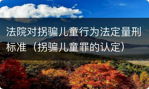 法院对拐骗儿童行为法定量刑标准（拐骗儿童罪的认定）