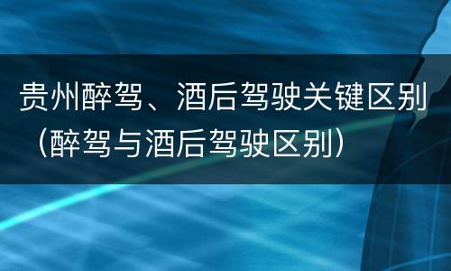 贵州醉驾、酒后驾驶关键区别（醉驾与酒后驾驶区别）
