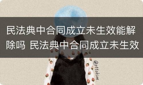 民法典中合同成立未生效能解除吗 民法典中合同成立未生效能解除吗为什么