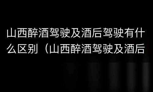 山西醉酒驾驶及酒后驾驶有什么区别（山西醉酒驾驶及酒后驾驶有什么区别呢）