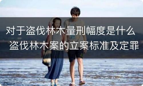 对于盗伐林木量刑幅度是什么 盗伐林木案的立案标准及定罪与量刑