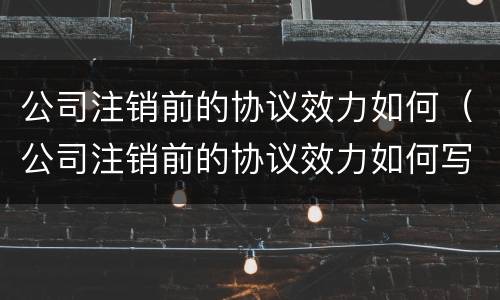 公司注销前的协议效力如何（公司注销前的协议效力如何写）