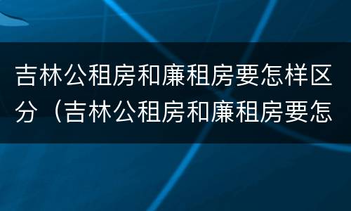 吉林公租房和廉租房要怎样区分（吉林公租房和廉租房要怎样区分呢）
