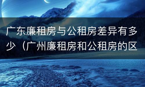 广东廉租房与公租房差异有多少（广州廉租房和公租房的区别）