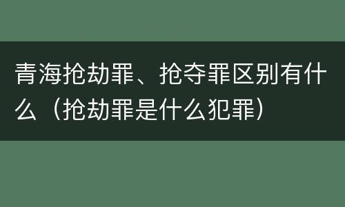 青海抢劫罪、抢夺罪区别有什么（抢劫罪是什么犯罪）