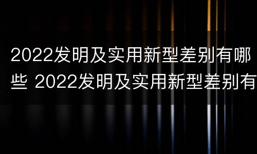 2022发明及实用新型差别有哪些 2022发明及实用新型差别有哪些呢