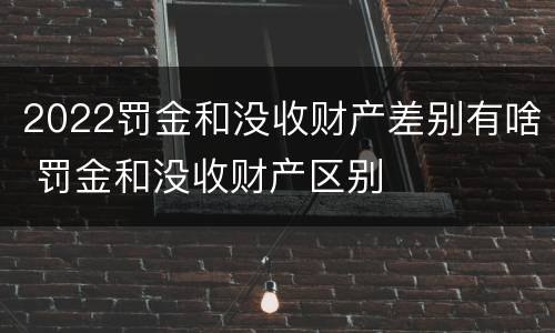 2022罚金和没收财产差别有啥 罚金和没收财产区别