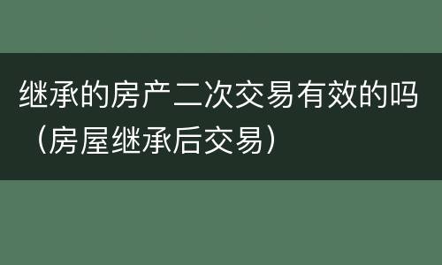 继承的房产二次交易有效的吗（房屋继承后交易）