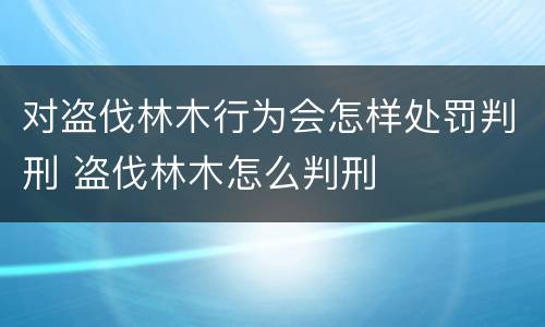 对盗伐林木行为会怎样处罚判刑 盗伐林木怎么判刑