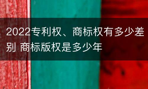 2022专利权、商标权有多少差别 商标版权是多少年