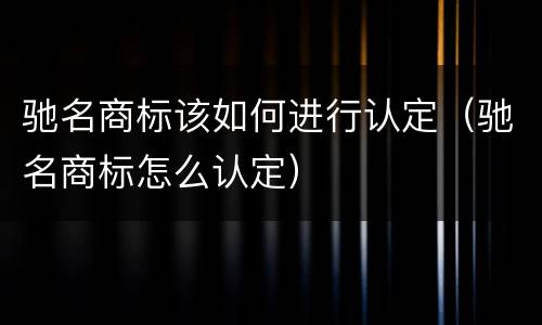 驰名商标该如何进行认定（驰名商标怎么认定）