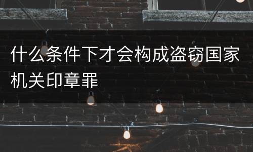 什么条件下才会构成盗窃国家机关印章罪