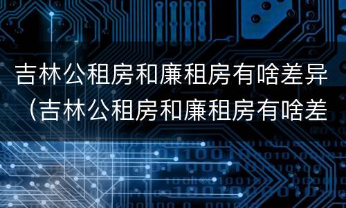 吉林公租房和廉租房有啥差异（吉林公租房和廉租房有啥差异吗）