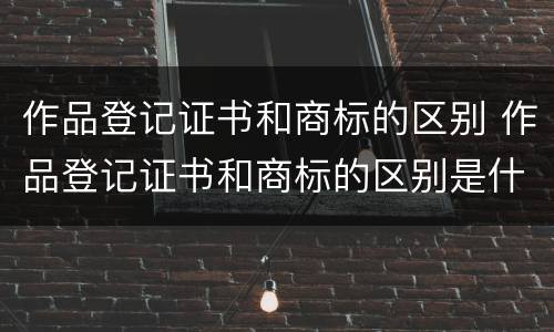 作品登记证书和商标的区别 作品登记证书和商标的区别是什么