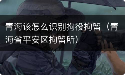 青海该怎么识别拘役拘留（青海省平安区拘留所）