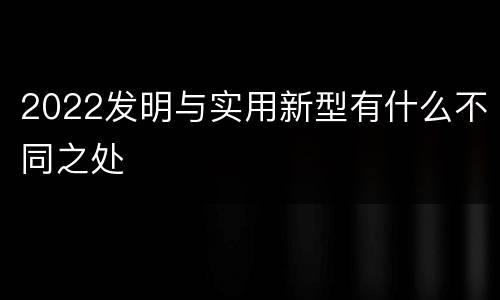 2022发明与实用新型有什么不同之处