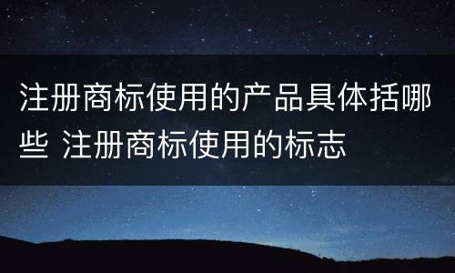 注册商标使用的产品具体括哪些 注册商标使用的标志