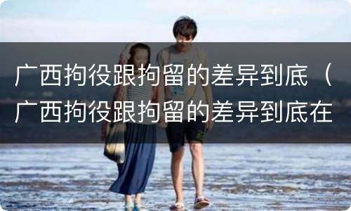 广西拘役跟拘留的差异到底（广西拘役跟拘留的差异到底在哪里）