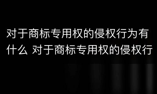 对于商标专用权的侵权行为有什么 对于商标专用权的侵权行为有什么处罚