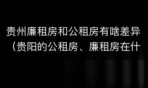 贵州廉租房和公租房有啥差异（贵阳的公租房、廉租房在什么地方?）