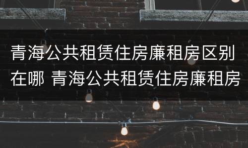 青海公共租赁住房廉租房区别在哪 青海公共租赁住房廉租房区别在哪儿