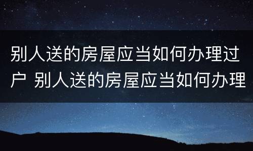 别人送的房屋应当如何办理过户 别人送的房屋应当如何办理过户登记