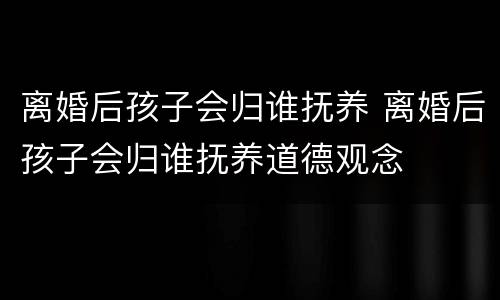 离婚后孩子会归谁抚养 离婚后孩子会归谁抚养道德观念