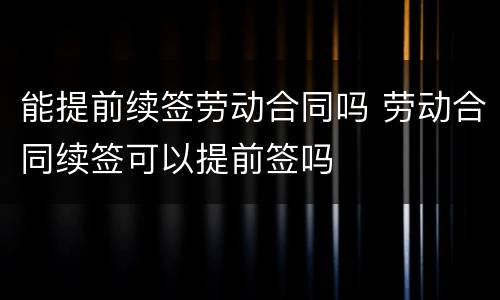 能提前续签劳动合同吗 劳动合同续签可以提前签吗