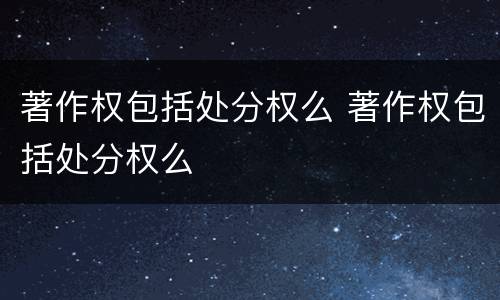 著作权包括处分权么 著作权包括处分权么